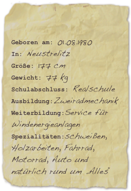 

Geboren am: 01.08.1980In: NeustrelitzGröße: 177 cm                                            
Gewicht: 77 kg
Schulabschluss: RealschuleAusbildung:Zweiradmechanik Weiterbildung:Service für
WindenergieanlagenSpezialitäten:schweißen, Holzarbeiten, Fahrrad, Motorrad, Auto und natürlich rund um „Alles“  
