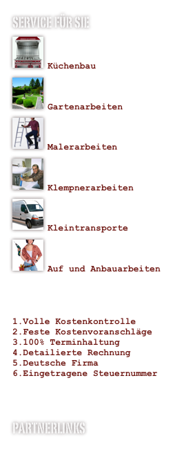 Service für sie 
￼

Küchenbau    ￼

Gartenarbeiten    
￼

Malerarbeiten￼

Klempnerarbeiten
￼

Kleintransporte
￼

Auf und Anbauarbeiten
 
Ihre Garantie
Volle Kostenkontrolle
Feste Kostenvoranschläge
100% Terminhaltung
Detailierte Rechnung 
Deutsche Firma
Eingetragene Steuernummer 


Partnerlinks
www.jk-veranstaltungen.de
www.holzmarine.de
www.kanumühle.de